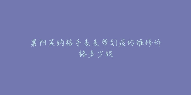 襄阳英纳格手表表带划痕的维修价格多少钱-名表号 襄阳英纳格手表表带划痕的维修价格多少钱