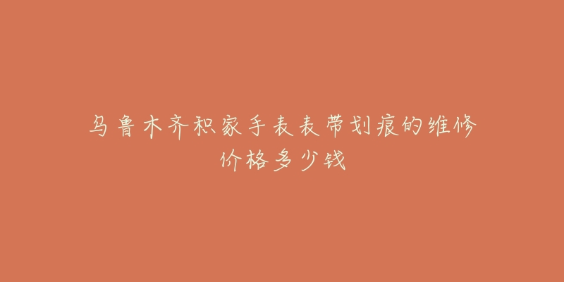 乌鲁木齐积家手表表带划痕的维修价格多少钱-名表号 乌鲁木齐积家手表表带划痕的维修价格多少钱