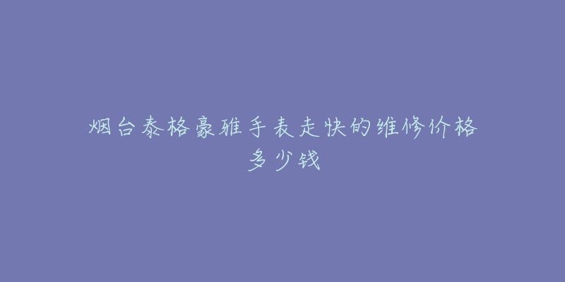 烟台泰格豪雅手表走快的维修价格多少钱-名表号 烟台泰格豪雅手表走快的维修价格多少钱