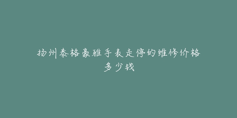扬州泰格豪雅手表走停的维修价格多少钱-名表号 扬州泰格豪雅手表走停的维修价格多少钱