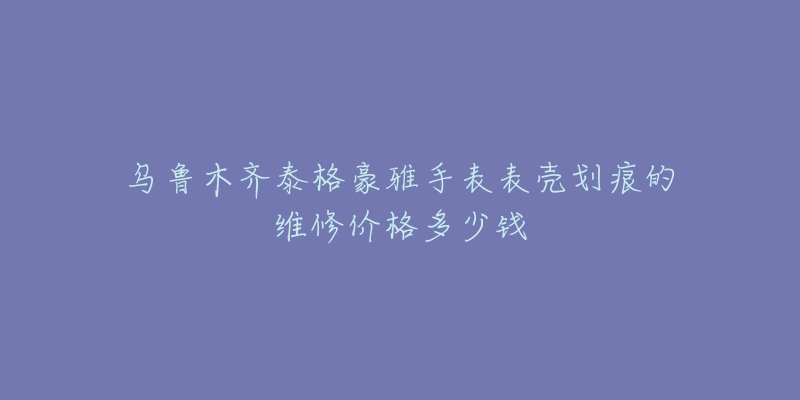 乌鲁木齐泰格豪雅手表表壳划痕的维修价格多少钱-名表号 乌鲁木齐泰格豪雅手表表壳划痕的维修价格多少钱