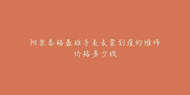 阳泉泰格豪雅手表表蒙划痕的维修价格多少钱-名表号 阳泉泰格豪雅手表表蒙划痕的维修价格多少钱