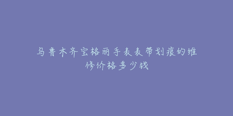 乌鲁木齐宝格丽手表表带划痕的维修价格多少钱-名表号 乌鲁木齐宝格丽手表表带划痕的维修价格多少钱