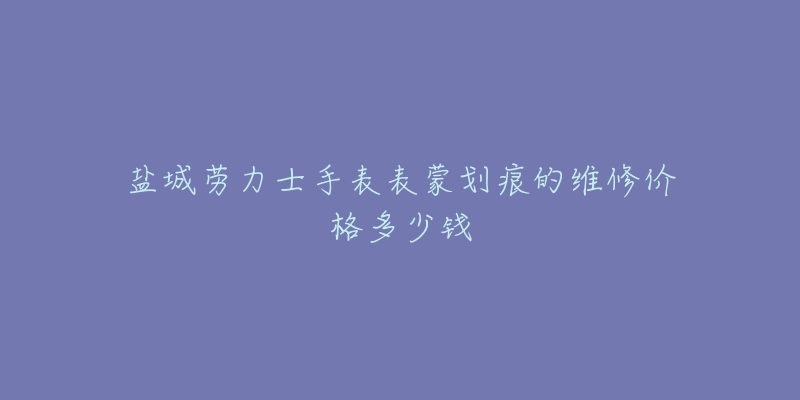 盐城劳力士手表表蒙划痕的维修价格多少钱-名表号 盐城劳力士手表表蒙划痕的维修价格多少钱
