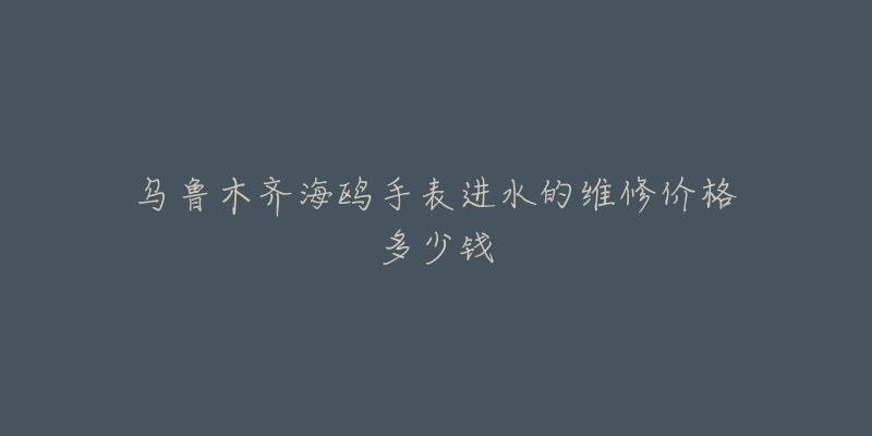 乌鲁木齐海鸥手表进水的维修价格多少钱-名表号 乌鲁木齐海鸥手表进水的维修价格多少钱