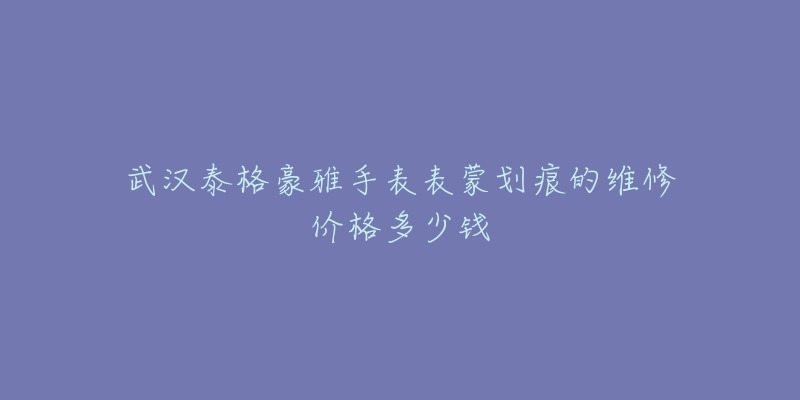 武汉泰格豪雅手表表蒙划痕的维修价格多少钱-名表号 武汉泰格豪雅手表表蒙划痕的维修价格多少钱