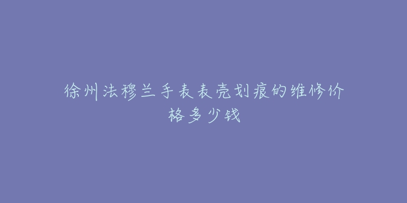 徐州法穆兰手表表壳划痕的维修价格多少钱-名表号 徐州法穆兰手表表壳划痕的维修价格多少钱