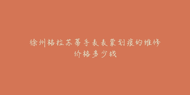 徐州格拉苏蒂手表表蒙划痕的维修价格多少钱-名表号 徐州格拉苏蒂手表表蒙划痕的维修价格多少钱