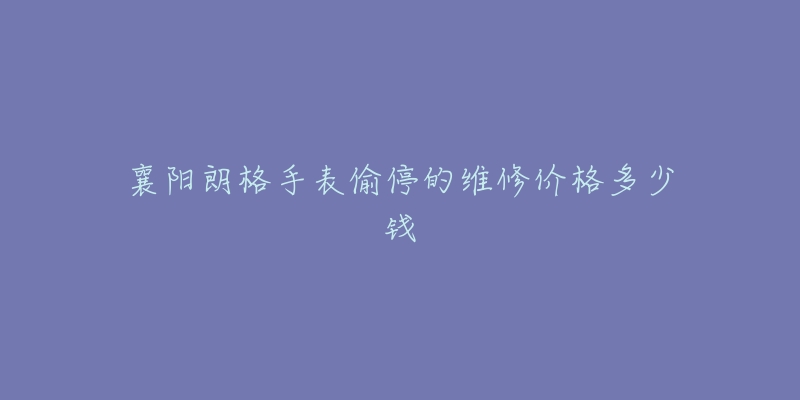 襄阳朗格手表偷停的维修价格多少钱-名表号 襄阳朗格手表偷停的维修价格多少钱
