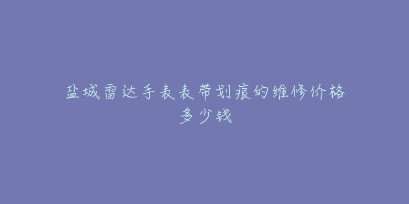 盐城雷达手表表带划痕的维修价格多少钱-名表号 盐城雷达手表表带划痕的维修价格多少钱