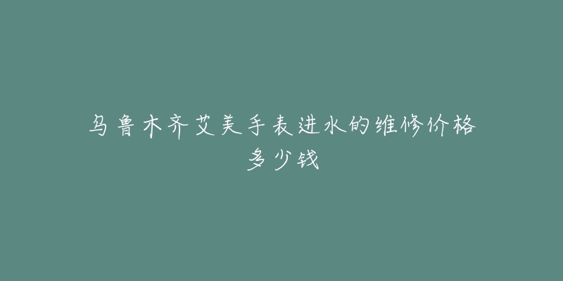 乌鲁木齐艾美手表进水的维修价格多少钱