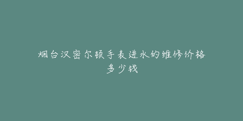 烟台汉密尔顿手表进水的维修价格多少钱-名表号 烟台汉密尔顿手表进水的维修价格多少钱