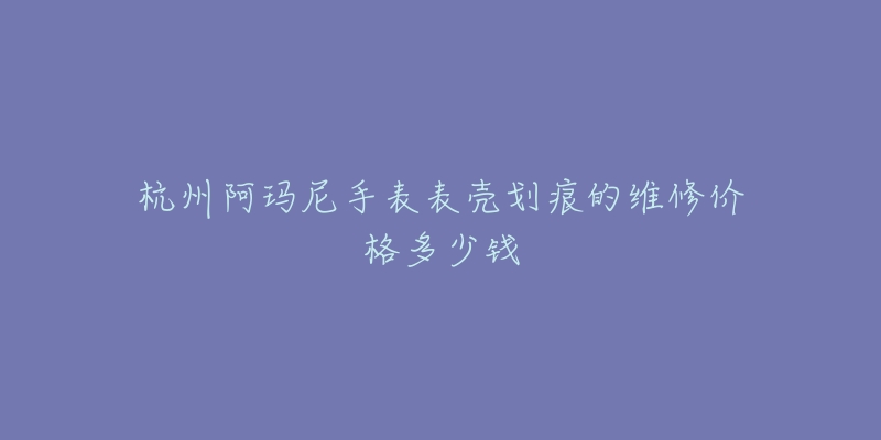 杭州阿玛尼手表表壳划痕的维修价格多少钱-名表号 杭州阿玛尼手表表壳划痕的维修价格多少钱