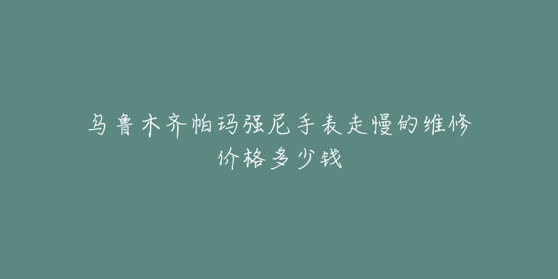 乌鲁木齐帕玛强尼手表走慢的维修价格多少钱-名表号 乌鲁木齐帕玛强尼手表走慢的维修价格多少钱