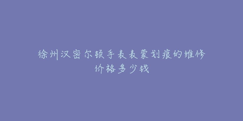 徐州汉密尔顿手表表蒙划痕的维修价格多少钱-名表号 徐州汉密尔顿手表表蒙划痕的维修价格多少钱
