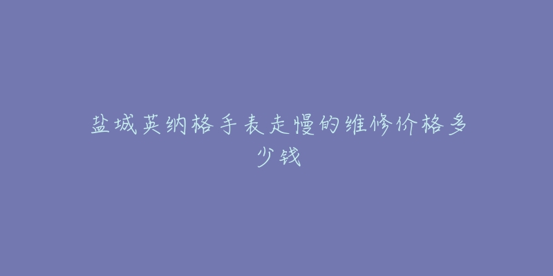 盐城英纳格手表走慢的维修价格多少钱-名表号 盐城英纳格手表走慢的维修价格多少钱