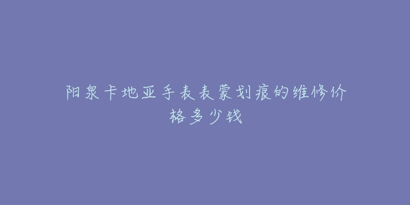 阳泉卡地亚手表表蒙划痕的维修价格多少钱-名表号 阳泉卡地亚手表表蒙划痕的维修价格多少钱