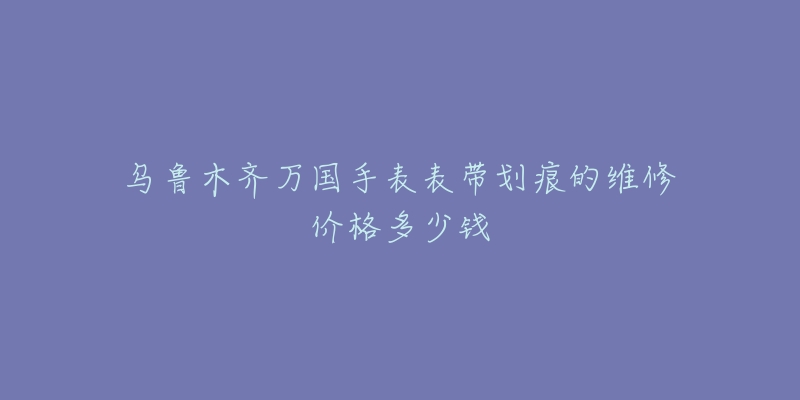 乌鲁木齐万国手表表带划痕的维修价格多少钱-名表号 乌鲁木齐万国手表表带划痕的维修价格多少钱