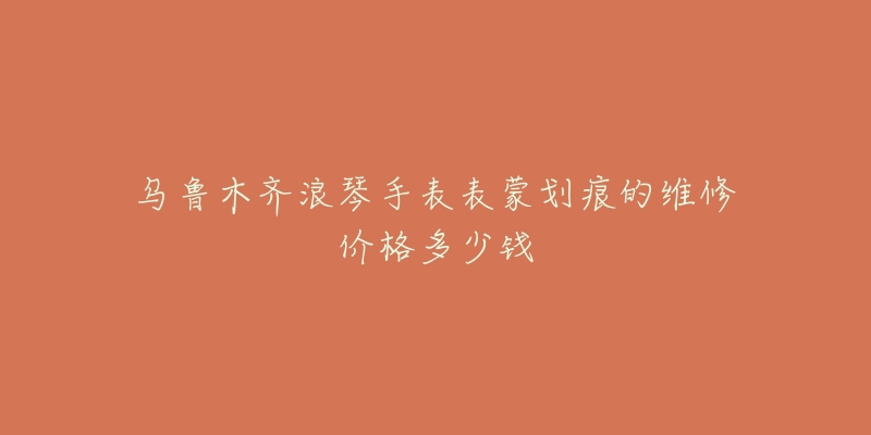 乌鲁木齐浪琴手表表蒙划痕的维修价格多少钱-名表号 乌鲁木齐浪琴手表表蒙划痕的维修价格多少钱