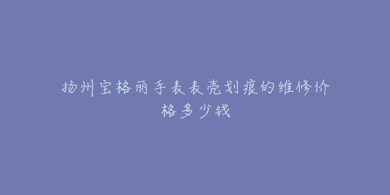 扬州宝格丽手表表壳划痕的维修价格多少钱-名表号 扬州宝格丽手表表壳划痕的维修价格多少钱