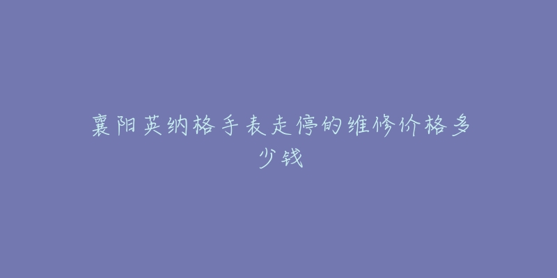 襄阳英纳格手表走停的维修价格多少钱-名表号 襄阳英纳格手表走停的维修价格多少钱