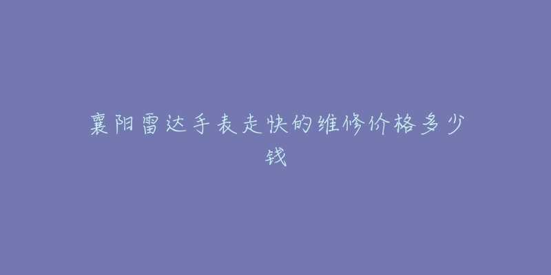 襄阳雷达手表走快的维修价格多少钱-名表号 襄阳雷达手表走快的维修价格多少钱