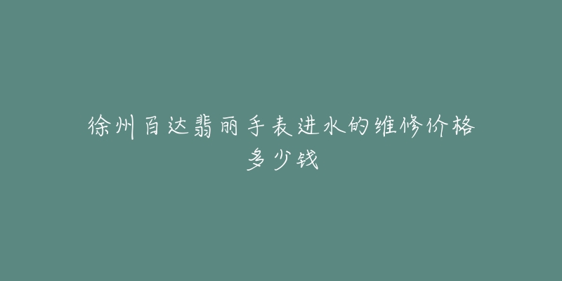 徐州百达翡丽手表进水的维修价格多少钱-名表号 徐州百达翡丽手表进水的维修价格多少钱