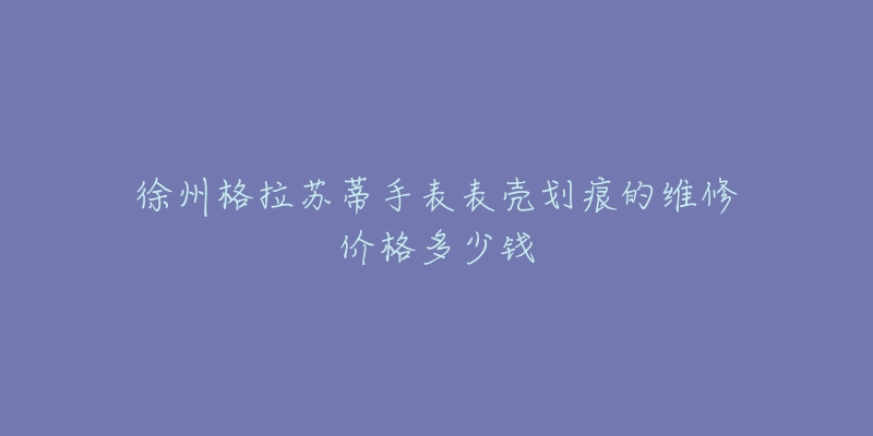 徐州格拉苏蒂手表表壳划痕的维修价格多少钱-名表号 徐州格拉苏蒂手表表壳划痕的维修价格多少钱