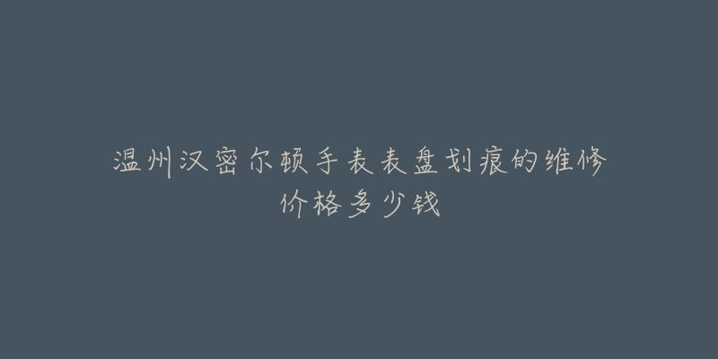 温州汉密尔顿手表表盘划痕的维修价格多少钱-名表号 温州汉密尔顿手表表盘划痕的维修价格多少钱