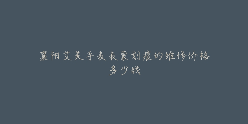 襄阳艾美手表表蒙划痕的维修价格多少钱-名表号 襄阳艾美手表表蒙划痕的维修价格多少钱