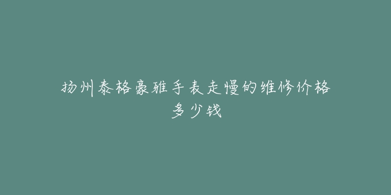 扬州泰格豪雅手表走慢的维修价格多少钱-名表号 扬州泰格豪雅手表走慢的维修价格多少钱