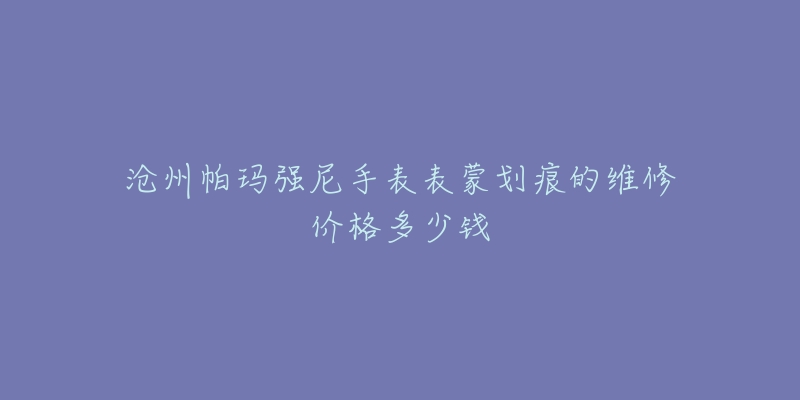 沧州帕玛强尼手表表蒙划痕的维修价格多少钱-名表号 沧州帕玛强尼手表表蒙划痕的维修价格多少钱