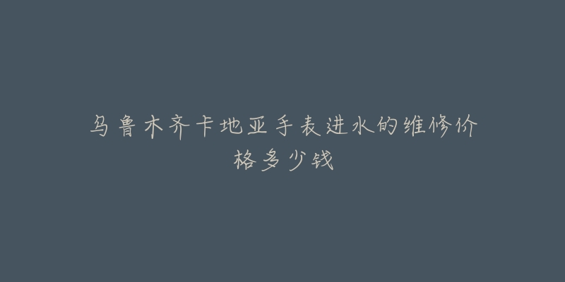 乌鲁木齐卡地亚手表进水的维修价格多少钱-名表号 乌鲁木齐卡地亚手表进水的维修价格多少钱