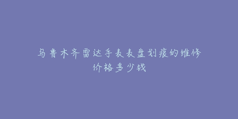 乌鲁木齐雷达手表表盘划痕的维修价格多少钱-名表号 乌鲁木齐雷达手表表盘划痕的维修价格多少钱