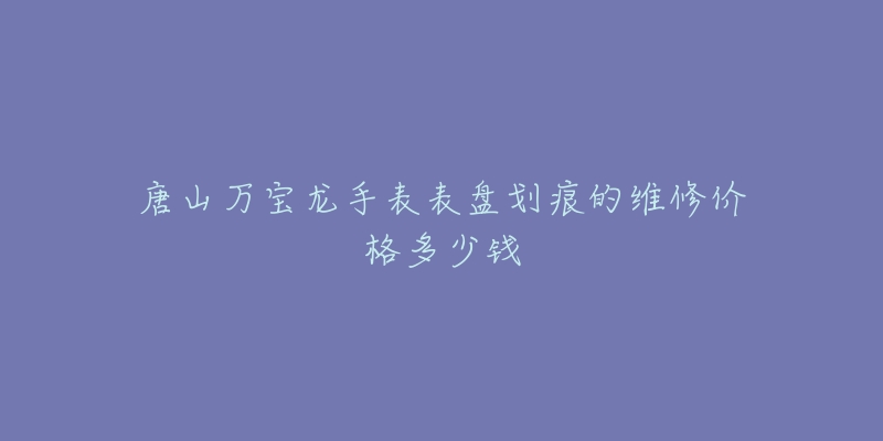 唐山万宝龙手表表盘划痕的维修价格多少钱-名表号 唐山万宝龙手表表盘划痕的维修价格多少钱