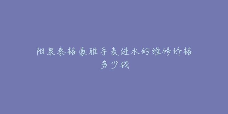 阳泉泰格豪雅手表进水的维修价格多少钱-名表号 阳泉泰格豪雅手表进水的维修价格多少钱