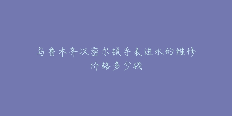 乌鲁木齐汉密尔顿手表进水的维修价格多少钱-名表号 乌鲁木齐汉密尔顿手表进水的维修价格多少钱