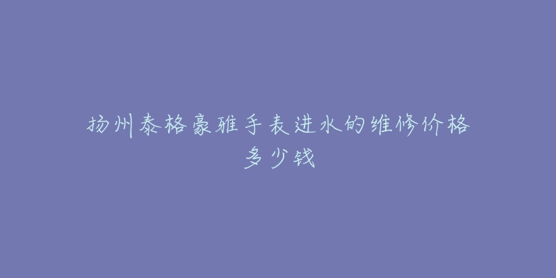 扬州泰格豪雅手表进水的维修价格多少钱-名表号 扬州泰格豪雅手表进水的维修价格多少钱