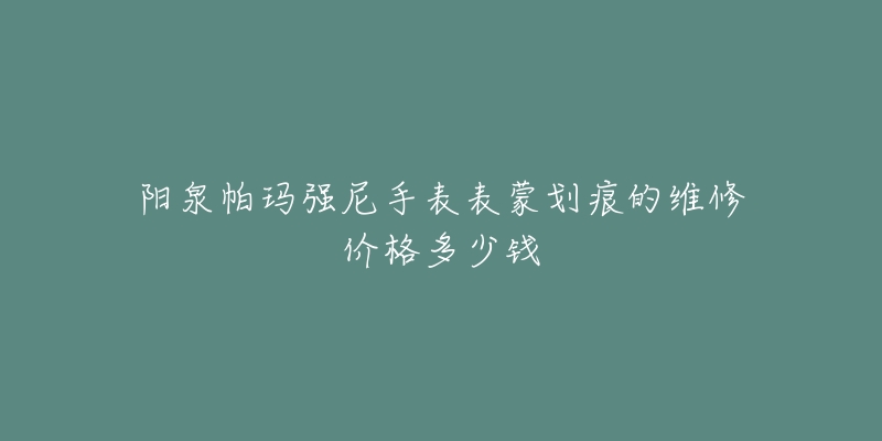 阳泉帕玛强尼手表表蒙划痕的维修价格多少钱-名表号 阳泉帕玛强尼手表表蒙划痕的维修价格多少钱