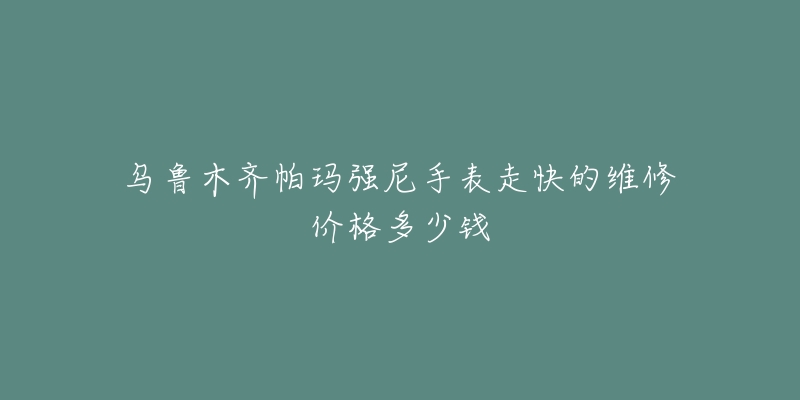 乌鲁木齐帕玛强尼手表走快的维修价格多少钱-名表号 乌鲁木齐帕玛强尼手表走快的维修价格多少钱