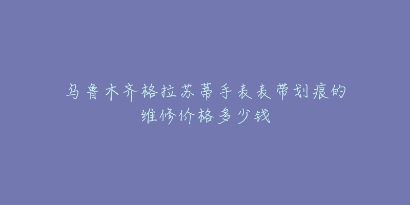 乌鲁木齐格拉苏蒂手表表带划痕的维修价格多少钱-名表号 乌鲁木齐格拉苏蒂手表表带划痕的维修价格多少钱
