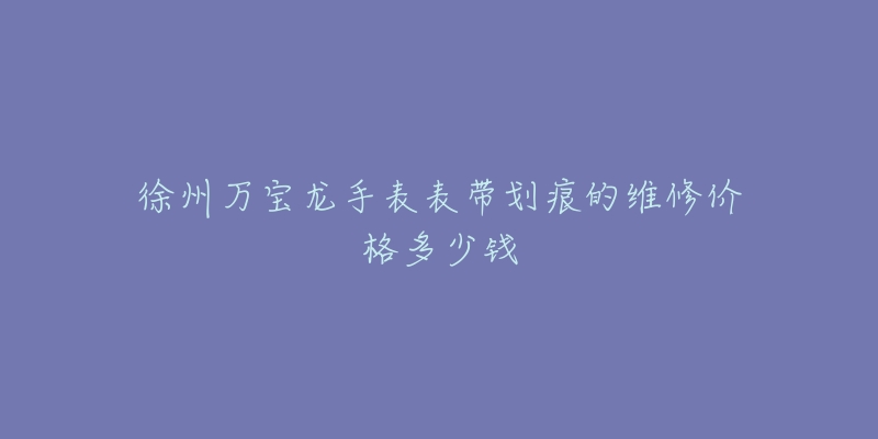 徐州万宝龙手表表带划痕的维修价格多少钱-名表号 徐州万宝龙手表表带划痕的维修价格多少钱