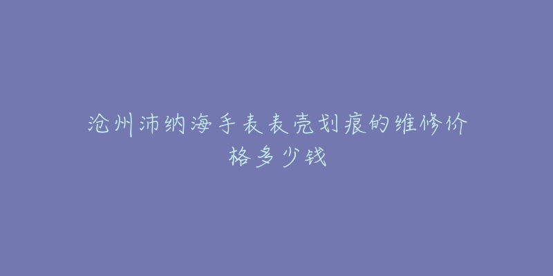 沧州沛纳海手表表壳划痕的维修价格多少钱-名表号 沧州沛纳海手表表壳划痕的维修价格多少钱