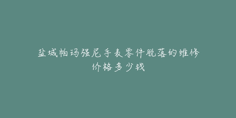 盐城帕玛强尼手表零件脱落的维修价格多少钱-名表号 盐城帕玛强尼手表零件脱落的维修价格多少钱