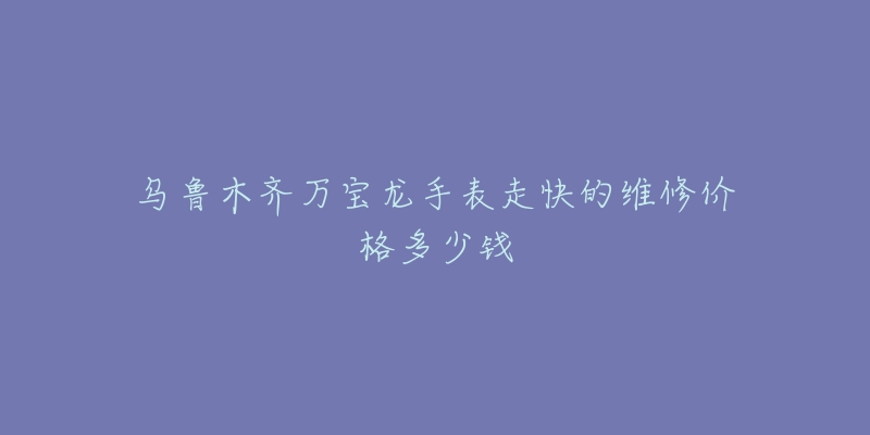 乌鲁木齐万宝龙手表走快的维修价格多少钱-名表号 乌鲁木齐万宝龙手表走快的维修价格多少钱