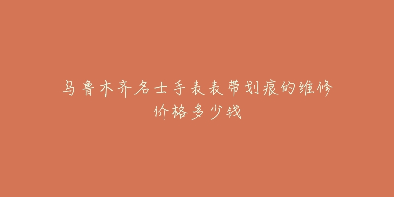 乌鲁木齐名士手表表带划痕的维修价格多少钱-名表号 乌鲁木齐名士手表表带划痕的维修价格多少钱
