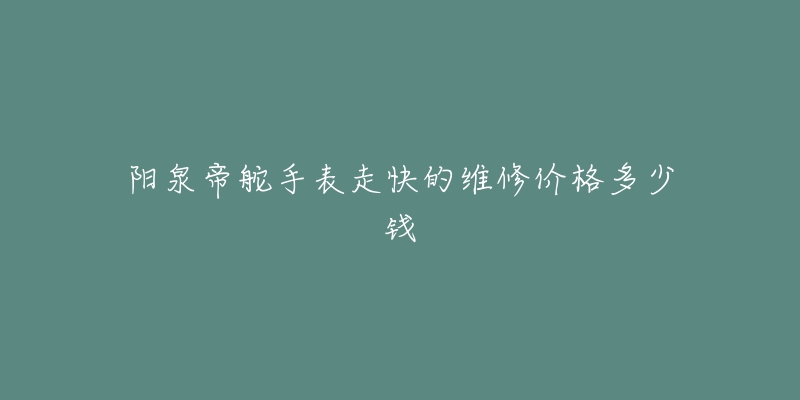 阳泉帝舵手表走快的维修价格多少钱-名表号 阳泉帝舵手表走快的维修价格多少钱