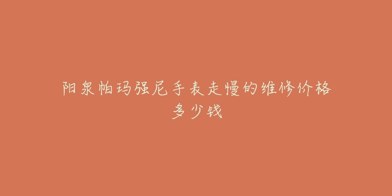 阳泉帕玛强尼手表走慢的维修价格多少钱-名表号 阳泉帕玛强尼手表走慢的维修价格多少钱