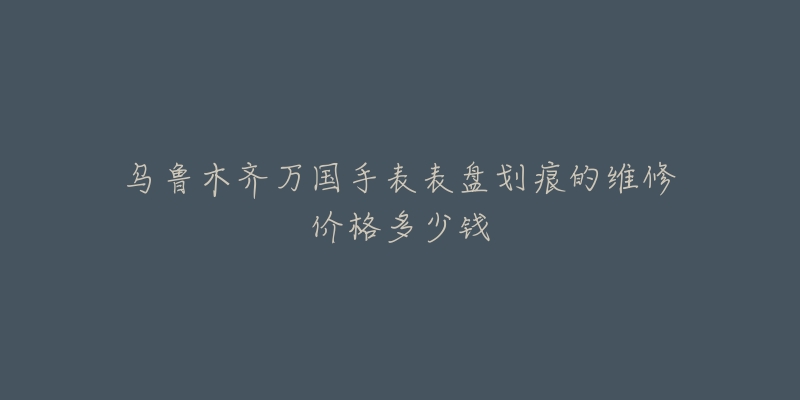 乌鲁木齐万国手表表盘划痕的维修价格多少钱-名表号 乌鲁木齐万国手表表盘划痕的维修价格多少钱