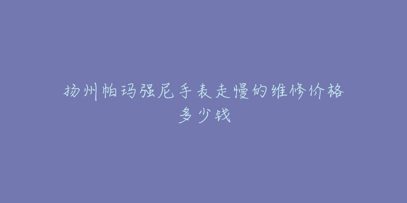 扬州帕玛强尼手表走慢的维修价格多少钱-名表号 扬州帕玛强尼手表走慢的维修价格多少钱